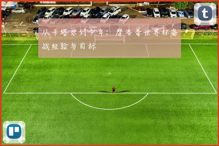 从卡塔尔到今年：摩洛哥世界杯备战经验与目标