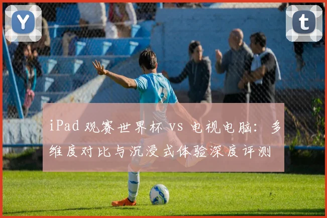 iPad 观赛世界杯 vs 电视电脑：多维度对比与沉浸式体验深度评测