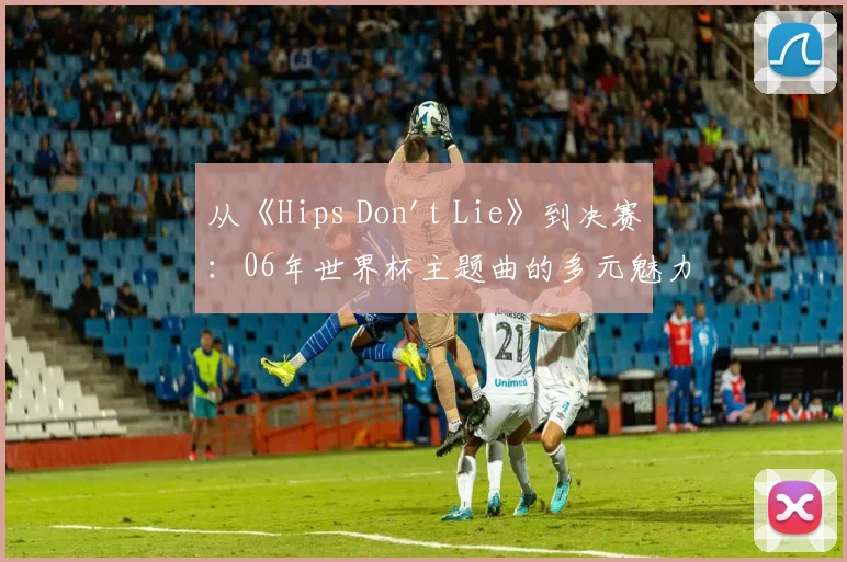 从《Hips Don't Lie》到决赛：06年世界杯主题曲的多元魅力