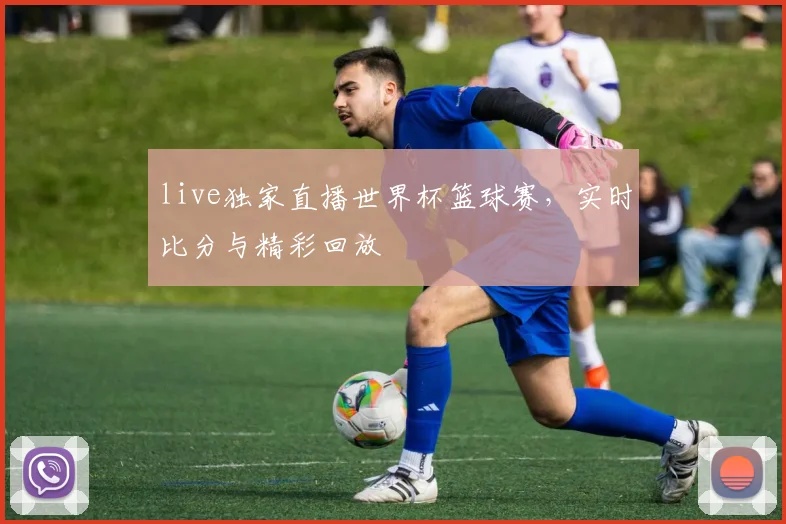 live独家直播世界杯篮球赛,实时比分与精彩回放