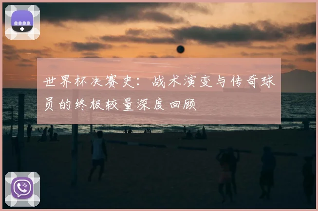 世界杯决赛史:战术演变与传奇球员的终极较量深度回顾