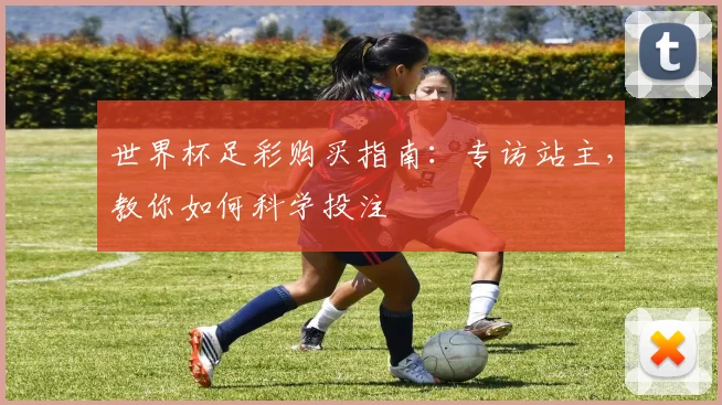 世界杯足彩购买指南:专访站主,教你如何科学投注