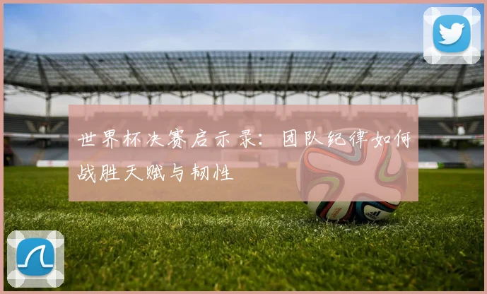 世界杯决赛启示录:团队纪律如何战胜天赋与韧性