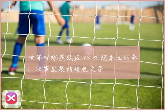 世界杯球星效应 vs 中超本土培养:联赛发展的路径之争