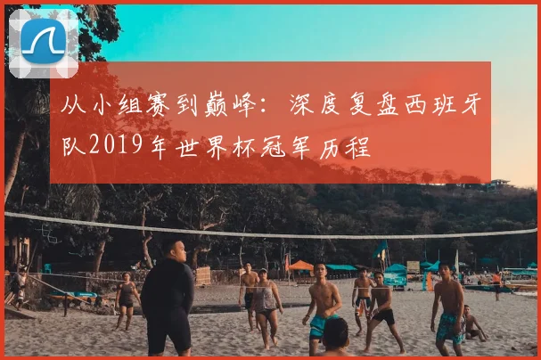 从小组赛到巅峰：深度复盘西班牙队2019年世界杯冠军历程