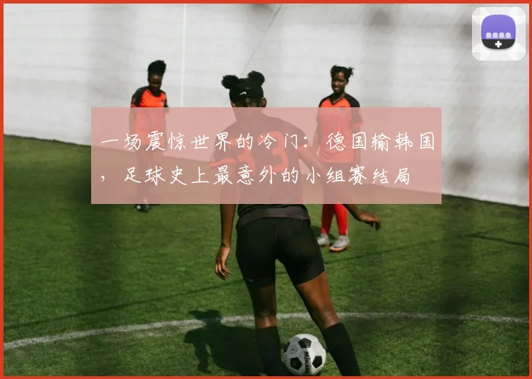 一场震惊世界的冷门:德国输韩国,足球史上最意外的小组赛结局