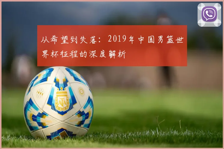从希望到失落:2019年中国男篮世界杯征程的深度解析