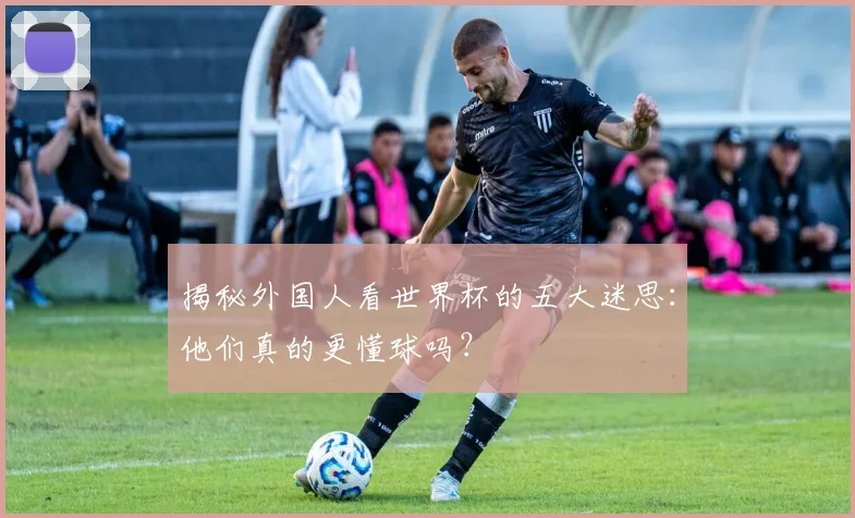 揭秘外国人看世界杯的五大迷思：他们真的更懂球吗？
