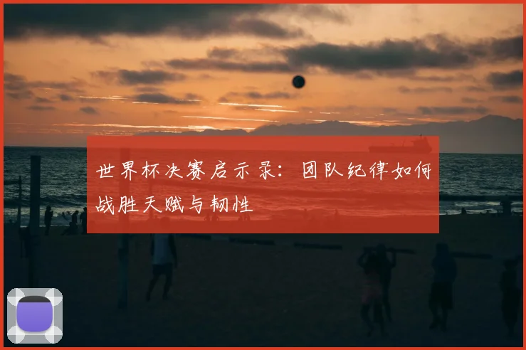 世界杯决赛启示录:团队纪律如何战胜天赋与韧性