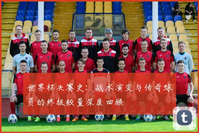 世界杯决赛史:战术演变与传奇球员的终极较量深度回顾