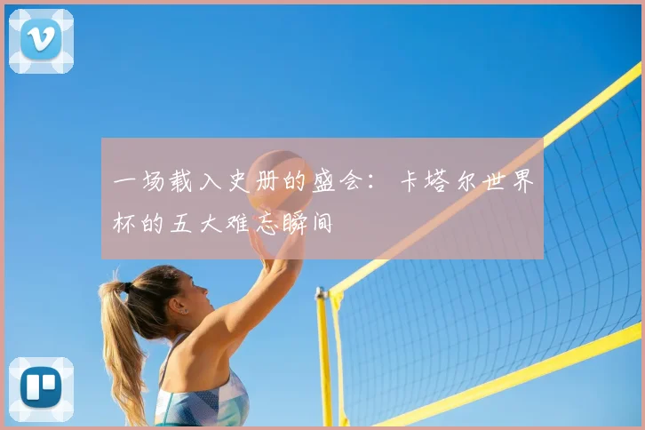 一场载入史册的盛会:卡塔尔世界杯的五大难忘瞬间