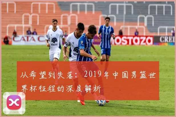 从希望到失落:2019年中国男篮世界杯征程的深度解析