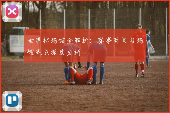 世界杯场馆全解析:赛事时间与场馆亮点深度分析