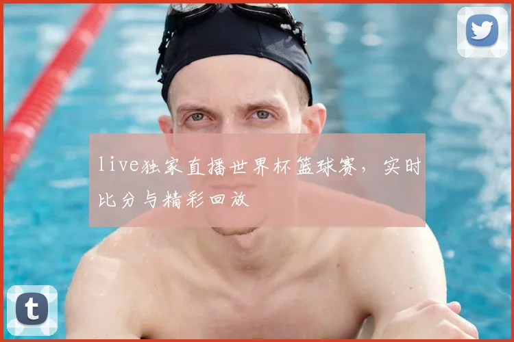 live独家直播世界杯篮球赛,实时比分与精彩回放